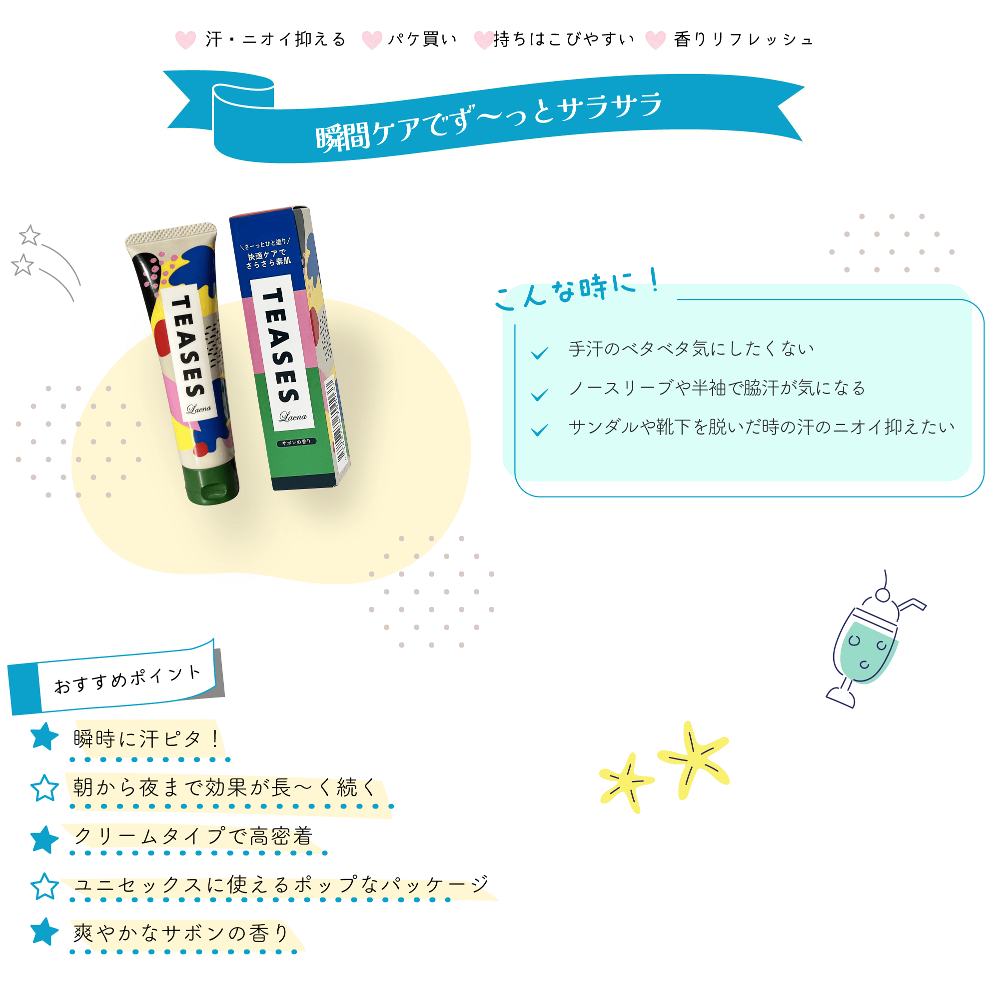 ～瞬間ケアでず～っとサラサラ～ ！こんな時に！ ✓手汗のベタベタ気にしたくない ✓ノースリーブや半袖で脇汗が気になる ✓サンダルや靴下を脱いだ時の汗のニオイ抑えたい 【おすすめポイント】 ●瞬時に汗ピタ！ ●朝から夜まで効果が長～く続く ●クリームタイプで高密着 ●ユニセックスに使えるポップなパッケージ ●爽やかなサボンの香り ――――――――― ラエナ　テアセス ―――――――――