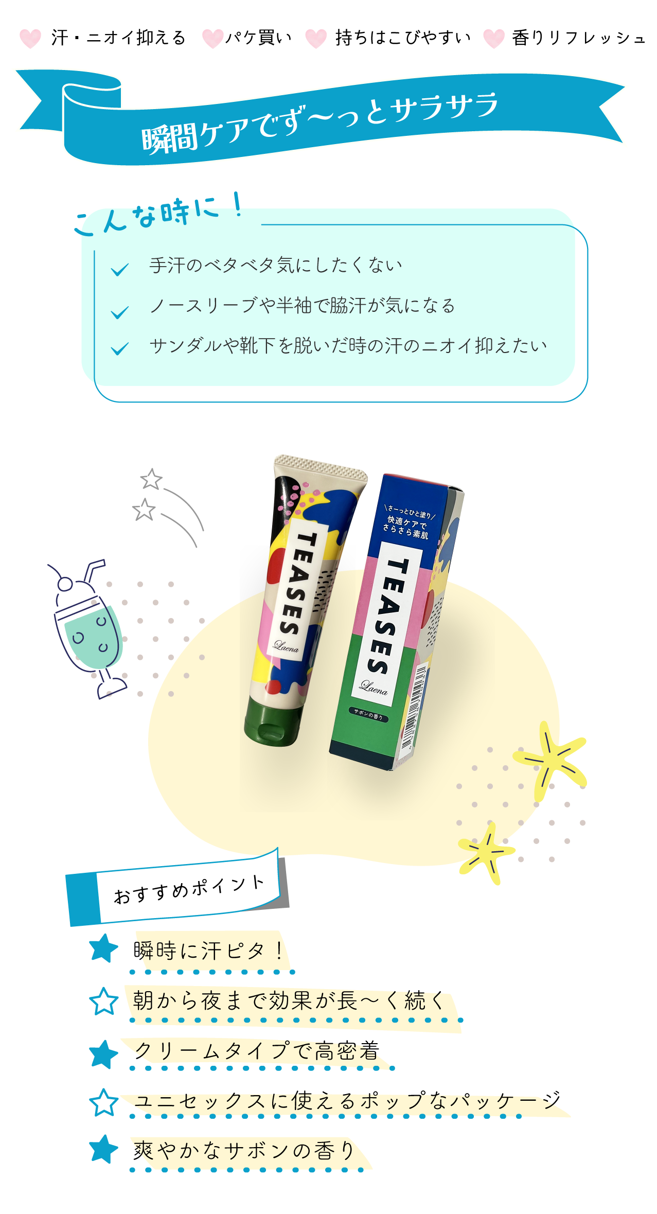 ～瞬間ケアでず～っとサラサラ～ ！こんな時に！ ✓手汗のベタベタ気にしたくない ✓ノースリーブや半袖で脇汗が気になる ✓サンダルや靴下を脱いだ時の汗のニオイ抑えたい 【おすすめポイント】 ●瞬時に汗ピタ！ ●朝から夜まで効果が長～く続く ●クリームタイプで高密着 ●ユニセックスに使えるポップなパッケージ ●爽やかなサボンの香り ――――――――― ラエナ　テアセス ―――――――――