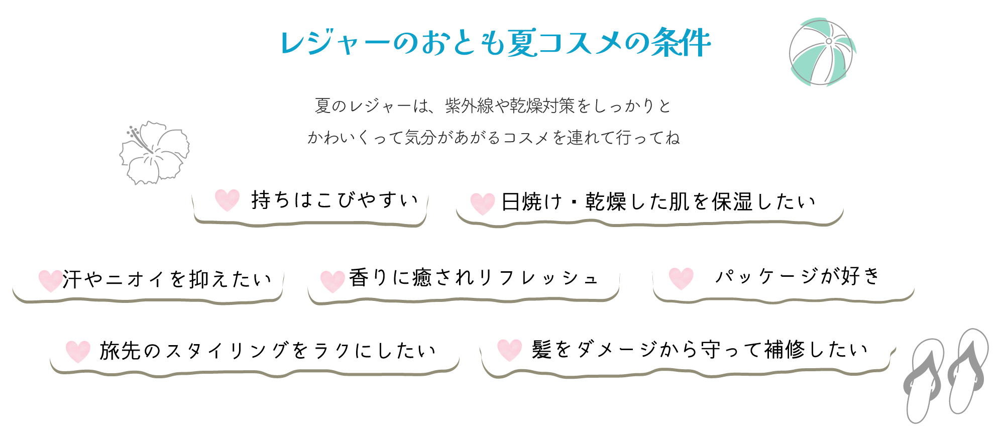 【レジャーのおとも夏コスメの条件】 夏のレジャーは、紫外線や乾燥対策をしっかりと かわいくって気分があがるコスを連れて行ってね ♡持ち運びやすい ♡日焼け・乾燥した肌を保湿したい ♡汗やニオイを抑えたい ♡香りに癒されリフレッシュ ♡パッケージが好き ♡旅先のスタイリングをラクにしたい ♡髪をダメージから守って補修したい