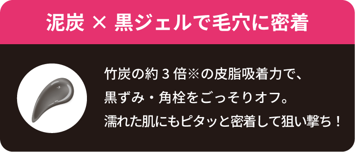 【泥炭×黒ジェルで毛穴に密着】竹炭の約3倍※の皮脂吸着力で、 黒ずみ・角栓をごっそりオフ。 濡れた肌にもピタッと密着して狙い撃ち！